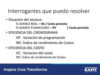 Interrogantes que puedo resolver
• Situación del alcance:
% AVANCE REAL = VA / Costo previsto
% AVANCE PLANIFICADO = PV / Costo previsto
• EFICIENCIA DEL CRONOGRAMA
VP: Variación de programación
IRC: Índice de rendimiento de Costos
• EFICIENCIA DEL COSTO
VC: Variacion del costo
IRC: Índice de rendimiento de Costos
 