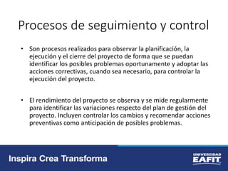 Procesos de seguimiento y control
• Son procesos realizados para observar la planificación, la
ejecución y el cierre del proyecto de forma que se puedan
identificar los posibles problemas oportunamente y adoptar las
acciones correctivas, cuando sea necesario, para controlar la
ejecución del proyecto.
• El rendimiento del proyecto se observa y se mide regularmente
para identificar las variaciones respecto del plan de gestión del
proyecto. Incluyen controlar los cambios y recomendar acciones
preventivas como anticipación de posibles problemas.
 