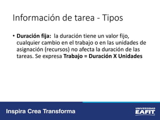 Información de tarea - Tipos
• Duración fija: la duración tiene un valor fijo,
cualquier cambio en el trabajo o en las unidades de
asignación (recursos) no afecta la duración de las
tareas. Se expresa Trabajo = Duración X Unidades
 