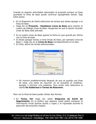 CENTRO DE ING. ÉDAR AGUIRRE TELLO 46
EDUCACIÓN CONTÍNUA
Cuando se asignan actividades adicionales al proyecto aunque ya haya
guardado la línea de base puede continuar agregándole tareas. Siga
estos pasos:
y En el Diagrama de Gantt seleccione las tareas que desea agregar a la
línea de base.
y Haga clic en Proyecto - Establecer Línea de Base para mostrar el
cuadro de diálogo Línea de Base. Asegúrese de que la opción Guardar
Línea de Base está activada
En el cuadro Línea de Base aparee la fecha en que guardó por última
vez la línea de base.
Si desea agregar tareas a otras líneas de base, por ejemplo Línea de
Base 1, haga clic en la Línea de Base correspondiente en la lista.
En Para, active las tareas seleccionadas.
De manera predeterminada después de que se guarda una línea
de base, una tarea de resumen no se actualiza al modificar,
agregar o eliminar una subtarea. Para evitar esto seleccione la
casilla De Subtareas a Tareas de Resumen.
Para ver la línea de base puede utilizar dos formas:
En Tarea, Ver haga clic sobre Diagrama de Gantt de
Seguimiento. En el gráfico que aparece usted podrá comparar la
información inicial (barras azules y rojas) y la ingresada durante la
ejecución del proyecto (negra).
 