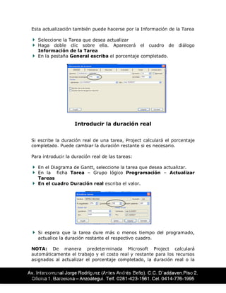CENTRO DE ING. ÉDAR AGUIRRE TELLO 52
EDUCACIÓN CONTÍNUA
Esta actualización también puede hacerse por la Información de la Tarea
Seleccione la Tarea que desea actualizar
Haga doble clic sobre ella. Aparecerá el cuadro de diálogo
Información de la Tarea
En la pestaña General escriba el porcentaje completado.
Introducir la duración real
Si escribe la duración real de una tarea, Project calculará el porcentaje
completado. Puede cambiar la duración restante si es necesario.
Para introducir la duración real de las tareas:
En el Diagrama de Gantt, seleccione la tarea que desea actualizar.
En la ficha Tarea ± Grupo lógico Programación ± Actualizar
Tareas
En el cuadro Duración real escriba el valor.
Si espera que la tarea dure más o menos tiempo del programado,
actualice la duración restante el respectivo cuadro.
NOTA: De manera predeterminada Microsoft Project calculará
automáticamente el trabajo y el costo real y restante para los recursos
asignados al actualizar el porcentaje completado, la duración real o la
 