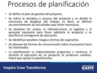Procesos de planificación
• Se define el plan de gestión del proyecto.
• Se refina la temática o alcance del proyecto y se diseña la
estructura de desglose del trabajo, es decir, se definen
secuencialmente las actividades que serán necesarias.
• Se plantean los costos, la infraestructura, la logística y el
personal necesario para llevar adelante el proyecto y se
planifica el cronograma de ejecución.
• Se identifican posibles riesgos y formas de superarlos.
• Se planean las formas de comunicación sobre el proyecto hacia
los interesados.
• La planificación es habitualmente progresiva y continua. Si
durante la ejecución de un proyecto se producen cambios,
habrá que ajustar la planificación.
 