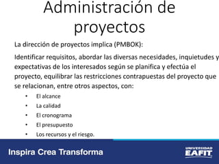Administración de
proyectos
La dirección de proyectos implica (PMBOK):
Identificar requisitos, abordar las diversas necesidades, inquietudes y
expectativas de los interesados según se planifica y efectúa el
proyecto, equilibrar las restricciones contrapuestas del proyecto que
se relacionan, entre otros aspectos, con:
• El alcance
• La calidad
• El cronograma
• El presupuesto
• Los recursos y el riesgo.
 