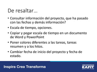 De resaltar…
• Consultar información del proyecto, que ha pasado
con las fechas y demás información?
• Escala de tiempo, opciones.
• Copiar y pegar escala de tiempo en un documento
de Word y PowerPoint
• Poner colores diferentes a las tareas, tareas
resumen y a los hitos.
• Cambiar fecha de inicio del proyecto y fecha de
estado.
 
