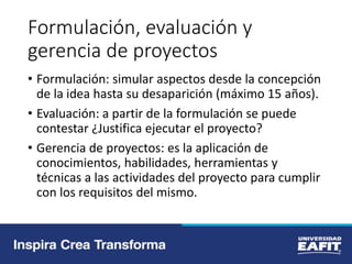 Formulación, evaluación y
gerencia de proyectos
• Formulación: simular aspectos desde la concepción
de la idea hasta su desaparición (máximo 15 años).
• Evaluación: a partir de la formulación se puede
contestar ¿Justifica ejecutar el proyecto?
• Gerencia de proyectos: es la aplicación de
conocimientos, habilidades, herramientas y
técnicas a las actividades del proyecto para cumplir
con los requisitos del mismo.
 