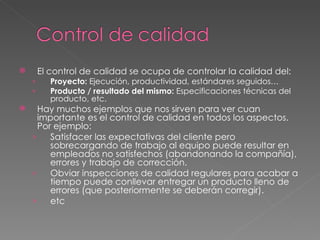 El control de calidad se ocupa de controlar la calidad del: Proyecto:  Ejecución, productividad, estándares seguidos… Producto / resultado del mismo:  Especificaciones técnicas del producto, etc. Hay muchos ejemplos que nos sirven para ver cuan importante es el control de calidad en todos los aspectos. Por ejemplo:  Satisfacer las expectativas del cliente pero sobrecargando de trabajo al equipo puede resultar en empleados no satisfechos (abandonando la compañía), errores y trabajo de corrección. Obviar inspecciones de calidad regulares para acabar a tiempo puede conllevar entregar un producto lleno de errores (que posteriormente se deberán corregir). etc 