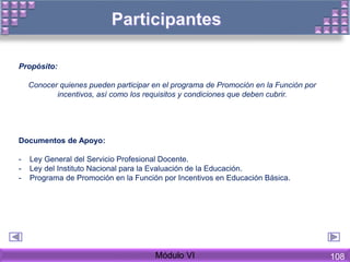 Propósito:
Conocer quienes pueden participar en el programa de Promoción en la Función por
incentivos, así como los requisitos y condiciones que deben cubrir.
Documentos de Apoyo:
- Ley General del Servicio Profesional Docente.
- Ley del Instituto Nacional para la Evaluación de la Educación.
- Programa de Promoción en la Función por Incentivos en Educación Básica.
Módulo VI 108
 