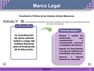 Marco Legal
La Coordinación
de dicho sistema
estará a cargo del
Instituto Nacional
para la Evaluación
de la Educación.
o Diseñar y realizar las
mediciones que
correspondan a
componentes, procesos
o resultados del sistema.
o Expedir los lineamientos
a los que se sujetarán las
autoridades educativas
o Generar y difundir
información relevante.
Para ello deberá:
Artículo 3° IX. Para garantizar la prestación de servicios educativos de calidad, se crea el Sistema Nacional
de Evaluación Educativa.
Constitución Política de los Estados Unidos Mexicanos
Módulo I 10
 