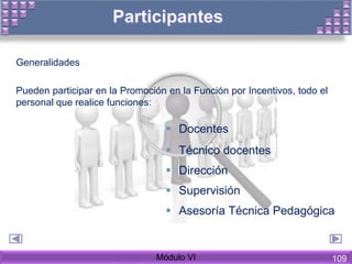 Generalidades
Pueden participar en la Promoción en la Función por Incentivos, todo el
personal que realice funciones:
Módulo VI
 Docentes
 Técnico docentes
 Dirección
 Supervisión
 Asesoría Técnica Pedagógica
109
 