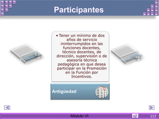 • Tener un mínimo de dos
años de servicio
ininterrumpidos en las
funciones docentes,
técnico docentes, de
dirección, supervisión o de
asesoría técnica
pedagógica en que desea
participar en la Promoción
en la Función por
Incentivos.
Antigüedad
Módulo VI 117
 