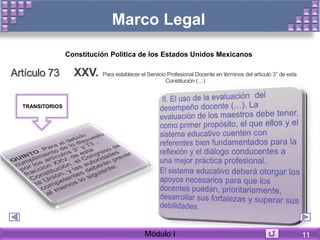 Marco Legal
Artículo 73 XXV. Para establecer el Servicio Profesional Docente en términos del artículo 3° de esta
Constitución (…)
Constitución Política de los Estados Unidos Mexicanos
TRANSITORIOS
Módulo I 11
 