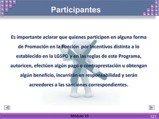Es importante aclarar que quienes participen en alguna forma
de Promoción en la Función por Incentivos distinta a lo
establecido en la LGSPD y en las reglas de este Programa,
autoricen, efectúen algún pago o contraprestación u obtengan
algún beneficio, incurrirán en responsabilidad y serán
acreedores a las sanciones correspondientes.
Módulo VI 121
 