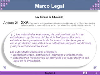Marco Legal
Artículo 21 XXV. Para ejercer la docencia en instituciones establecidas por el Estado, los maestros
deberán satisfacer los requisitos que, en su caso, señalen las autoridades competentes (…)
Ley General de Educación
(…) Las autoridades educativas, de conformidad con lo que
establece la Ley General del Servicio Profesional Docente,
establecerán la permanencia de los maestros frente a grupo,
con la posibilidad para éstos de ir obteniendo mejores condiciones
y mayor reconocimiento social.
Las autoridades educativas otorgarán:
 Reconocimientos, distinciones, estímulos y recompensas.
 Establecerán mecanismos de estímulos a la labor docente con
base en la evaluación.
Módulo I 12
 