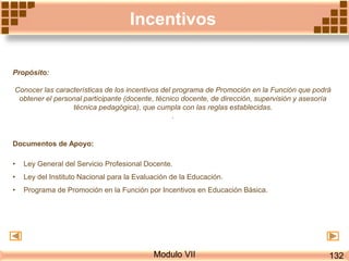 Incentivos
Propósito:
Conocer las características de los incentivos del programa de Promoción en la Función que podrá
obtener el personal participante (docente, técnico docente, de dirección, supervisión y asesoría
técnica pedagógica), que cumpla con las reglas establecidas.
.
Documentos de Apoyo:
• Ley General del Servicio Profesional Docente.
• Ley del Instituto Nacional para la Evaluación de la Educación.
• Programa de Promoción en la Función por Incentivos en Educación Básica.
Modulo VII 132
 