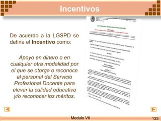 Incentivos
Modulo VII
De acuerdo a la LGSPD se
define el Incentivo como:
Apoyo en dinero o en
cualquier otra modalidad por
el que se otorga o reconoce
al personal del Servicio
Profesional Docente para
elevar la calidad educativa
y/o reconocer los méritos.
133
 