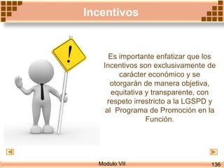 Modulo VII
Incentivos
Es importante enfatizar que los
Incentivos son exclusivamente de
carácter económico y se
otorgarán de manera objetiva,
equitativa y transparente, con
respeto irrestricto a la LGSPD y
al Programa de Promoción en la
Función.
136
 
