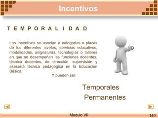 Modulo VII
Los Incentivos se asocian a categorías o plazas
de los diferentes niveles, servicios educativos,
modalidades, asignaturas, tecnologías o talleres
en que se desempeñan las funciones docentes,
técnico docentes, de dirección, supervisión y
asesoría técnica pedagógica en la Educación
Básica.
T E M P O R A L I D A D
Y pueden ser:
Temporales
Permanentes
Incentivos
140
 