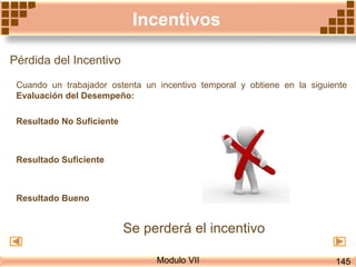 Modulo VII
Incentivos
Pérdida del Incentivo
Cuando un trabajador ostenta un incentivo temporal y obtiene en la siguiente
Evaluación del Desempeño:
Resultado No Suficiente
Resultado Suficiente
Resultado Bueno
Se perderá el incentivo
145
 