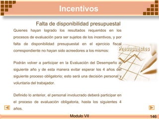Modulo VII
Incentivos
Falta de disponibilidad presupuestal
Quienes hayan logrado los resultados requeridos en los
procesos de evaluación para ser sujetos de los incentivos, y por
falta de disponibilidad presupuestal en el ejercicio fiscal
correspondiente no hayan sido acreedores a los mismos:
Podrán volver a participar en la Evaluación del Desempeño al
siguiente año y de esta manera evitar esperar los 4 años del
siguiente proceso obligatorio; esto será una decisión personal y
voluntaria del trabajador.
Definido lo anterior, el personal involucrado deberá participar en
el proceso de evaluación obligatoria, hasta los siguientes 4
años.
146
 