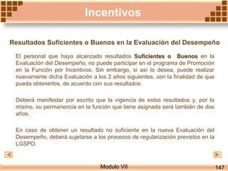Modulo VII
Incentivos
Resultados Suficientes o Buenos en la Evaluación del Desempeño
El personal que haya alcanzado resultados Suficientes o Buenos en la
Evaluación del Desempeño, no puede participar en el programa de Promoción
en la Función por Incentivos. Sin embargo, si así lo desea, puede realizar
nuevamente dicha Evaluación a los 2 años siguientes, con la finalidad de que
pueda obtenerlos, de acuerdo con sus resultados.
Deberá manifestar por escrito que la vigencia de estos resultados y, por lo
mismo, su permanencia en la función que tiene asignada será también de dos
años.
En caso de obtener un resultado no suficiente en la nueva Evaluación del
Desempeño, deberá sujetarse a los procesos de regularización previstos en la
LGSPD.
147
 