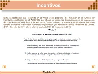 Modulo VII
Incentivos
Dicha compatibilidad está contenida en el Anexo 3 del programa de Promoción en la Función por
Incentivos, establecidas en el ACUERDO por el que se emiten las Disposiciones en las materias de
Recursos Humanos y del Servicio Profesional de Carrera, así como el Manual Administrativo de Aplicación
General en materia de Recursos Humanos y Organización y el Manual del Servicio Profesional de Carrera.
(DOF 12 de julio de 2010. Última reforma publicada DOF 23 de agosto de 2013)
152
 