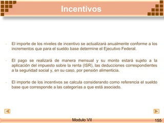 Modulo VII
Incentivos
- El importe de los niveles de incentivo se actualizará anualmente conforme a los
incrementos que para el sueldo base determine el Ejecutivo Federal.
- El pago se realizará de manera mensual y su monto estará sujeto a la
aplicación del impuesto sobre la renta (ISR), las deducciones correspondientes
a la seguridad social y, en su caso, por pensión alimenticia.
- El importe de los incentivos se calcula considerando como referencia el sueldo
base que corresponde a las categorías a que está asociado.
155
 