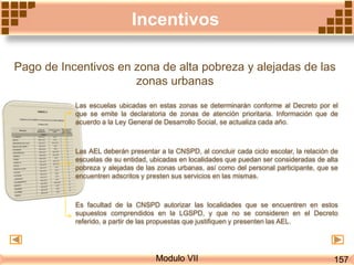 Modulo VII
Incentivos
Pago de Incentivos en zona de alta pobreza y alejadas de las
zonas urbanas
Las escuelas ubicadas en estas zonas se determinarán conforme al Decreto por el
que se emite la declaratoria de zonas de atención prioritaria. Información que de
acuerdo a la Ley General de Desarrollo Social, se actualiza cada año.
Las AEL deberán presentar a la CNSPD, al concluir cada ciclo escolar, la relación de
escuelas de su entidad, ubicadas en localidades que puedan ser consideradas de alta
pobreza y alejadas de las zonas urbanas, así como del personal participante, que se
encuentren adscritos y presten sus servicios en las mismas.
Es facultad de la CNSPD autorizar las localidades que se encuentren en estos
supuestos comprendidos en la LGSPD, y que no se consideren en el Decreto
referido, a partir de las propuestas que justifiquen y presenten las AEL.
157
 