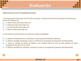 Evaluación
Modulo VII
1. El programa de Promoción en la Función consta de 7 niveles de incentivos de carácter económico que
tienen una vigencia de:
 a. Hasta cuatro años para cada uno.
 b. Hasta dos años para cada uno
 c. Un ciclo escolar para cada uno.
 d. Hasta 3 años para cada uno.
2. Los incentivos permanentes se conservan cuando el trabajador:
 a. Obtiene resultado bueno o suficiente en el proceso de Evaluación Adicional.
 b. Obtiene resultado destacado, bueno o suficiente en el proceso de Evaluación del Desempeño.
 c. Tiene un cambio de centro de trabajo a otro ubicado fuera de zona de alta pobreza sin haber
cumplido los dos años en a misma.
 d. Obtiene resultado no suficiente, suficiente o bueno en la siguiente Evaluación del Desempeño.
161
Seleccione con una X la respuesta correcta:
 