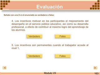 Evaluación
Modulo VII
4. Los incentivos motivan en los participantes el mejoramiento del
desempeño en el servicio público educativo, así como su desarrollo
profesional, a efecto de contribuir al máximo logro del aprendizaje de
los alumnos.
FalsoVerdadero
5. Los incentivos son permanentes cuando el trabajador accede al
nivel 1.
FalsoVerdadero
163
Señale con una X si el enunciado es verdadero o falso:
 