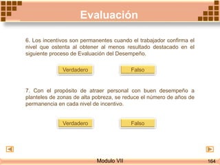Evaluación
Modulo VII
6. Los incentivos son permanentes cuando el trabajador confirma el
nivel que ostenta al obtener al menos resultado destacado en el
siguiente proceso de Evaluación del Desempeño.
FalsoVerdadero
7. Con el propósito de atraer personal con buen desempeño a
planteles de zonas de alta pobreza, se reduce el número de años de
permanencia en cada nivel de incentivo.
FalsoVerdadero
164
 