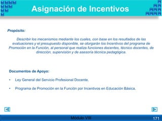 Propósito:
Describir los mecanismos mediante los cuales, con base en los resultados de las
evaluaciones y el presupuesto disponible, se otorgarán los Incentivos del programa de
Promoción en la Función, al personal que realiza funciones docentes, técnico docentes, de
dirección, supervisión y de asesoría técnica pedagógica.
Asignación de Incentivos
Documentos de Apoyo:
• Ley General del Servicio Profesional Docente.
• Programa de Promoción en la Función por Incentivos en Educación Básica.
Módulo VIII 171
 
