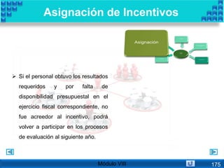  Si el personal obtuvo los resultados
requeridos y por falta de
disponibilidad presupuestal en el
ejercicio fiscal correspondiente, no
fue acreedor al incentivo, podrá
volver a participar en los procesos
de evaluación al siguiente año.
Asignación de Incentivos
Módulo VIII 175
 