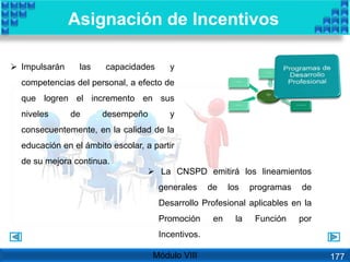  Impulsarán las capacidades y
competencias del personal, a efecto de
que logren el incremento en sus
niveles de desempeño y
consecuentemente, en la calidad de la
educación en el ámbito escolar, a partir
de su mejora continua.
 La CNSPD emitirá los lineamientos
generales de los programas de
Desarrollo Profesional aplicables en la
Promoción en la Función por
Incentivos.
Asignación de Incentivos
Módulo VIII 177
 