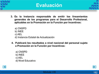 4. Publicará los resultados a nivel nacional del personal sujeto
a Promoción en la Función por Incentivos:
a) CNSPD
b) INEE
c) AEL
d) Nivel Educativo
3. Es la Instancia responsable de emitir los lineamientos
generales de los programas para el Desarrollo Profesional,
aplicables en la Promoción en la Función por Incentivos:
a) CNSPD
b) INEE
c) AEL
d) Instancia Estatal de Actualización
Evaluación
Módulo VIII 182
 
