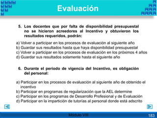 5. Los docentes que por falta de disponibilidad presupuestal
no se hicieron acreedores al Incentivo y obtuvieron los
resultados requeridos, podrán:
6. Durante el periodo de vigencia del Incentivo, es obligación
del personal:
a) Volver a participar en los procesos de evaluación al siguiente año
b) Guardar sus resultados hasta que haya disponibilidad presupuestal
c) Volver a participar en los procesos de evaluación en los próximos 4 años
d) Guardar sus resultados solamente hasta el siguiente año
a) Participar en los procesos de evaluación al siguiente año de obtenido el
incentivo
b) Participar en programas de regularización que la AEL determine
c) Participar en los programas de Desarrollo Profesional y de Evaluación
d) Participar en la impartición de tutorías al personal donde está adscrito
Evaluación
Módulo VIII 183
 