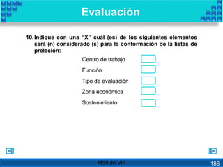 10.Indique con una “X” cuál (es) de los siguientes elementos
será (n) considerado (s) para la conformación de la listas de
prelación:
Centro de trabajo
Función
Tipo de evaluación
Zona económica
Sostenimiento
Evaluación
Módulo VIII 186
 