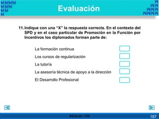 11.Indique con una “X” la respuesta correcta. En el contexto del
SPD y en el caso particular de Promoción en la Función por
Incentivos los diplomados forman parte de:
Evaluación
Módulo VIII
La formación continua
Los cursos de regularización
La tutoría
La asesoría técnica de apoyo a la dirección
El Desarrollo Profesional
187
 