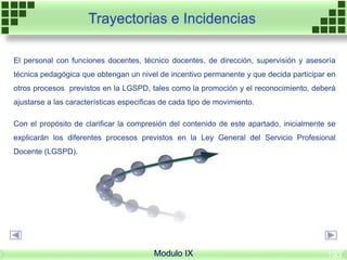 Modulo IX
Trayectorias e Incidencias
El personal con funciones docentes, técnico docentes, de dirección, supervisión y asesoría
técnica pedagógica que obtengan un nivel de incentivo permanente y que decida participar en
otros procesos previstos en la LGSPD, tales como la promoción y el reconocimiento, deberá
ajustarse a las características especificas de cada tipo de movimiento.
Con el propósito de clarificar la compresión del contenido de este apartado, inicialmente se
explicarán los diferentes procesos previstos en la Ley General del Servicio Profesional
Docente (LGSPD).
193
 