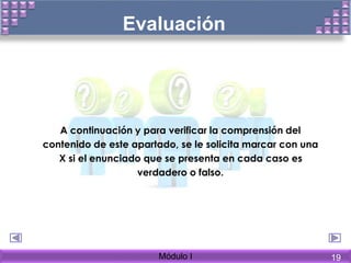 Evaluación
A continuación y para verificar la comprensión del
contenido de este apartado, se le solicita marcar con una
X si el enunciado que se presenta en cada caso es
verdadero o falso.
Módulo I 19
 