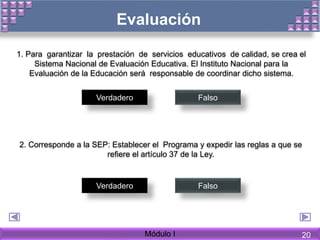 1. Para garantizar la prestación de servicios educativos de calidad, se crea el
Sistema Nacional de Evaluación Educativa. El Instituto Nacional para la
Evaluación de la Educación será responsable de coordinar dicho sistema.
Verdadero Falso
2. Corresponde a la SEP: Establecer el Programa y expedir las reglas a que se
refiere el artículo 37 de la Ley.
Verdadero Falso
Evaluación
Módulo I 20
 