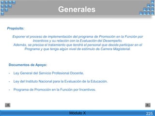 Generales
Propósito:
Exponer el proceso de implementación del programa de Promoción en la Función por
Incentivos y su relación con la Evaluación del Desempeño.
Además, se precisa el tratamiento que tendrá el personal que decida participar en el
Programa y que tenga algún nivel de estímulo de Carrera Magisterial.
Documentos de Apoyo:
- Ley General del Servicio Profesional Docente.
- Ley del Instituto Nacional para la Evaluación de la Educación.
- Programa de Promoción en la Función por Incentivos.
Módulo X 225
 
