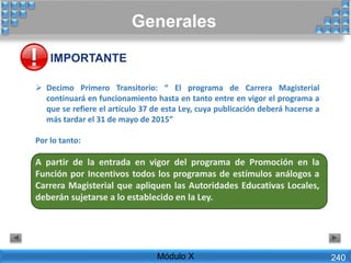  Decimo Primero Transitorio: “ El programa de Carrera Magisterial
continuará en funcionamiento hasta en tanto entre en vigor el programa a
que se refiere el artículo 37 de esta Ley, cuya publicación deberá hacerse a
más tardar el 31 de mayo de 2015”
Por lo tanto:
A partir de la entrada en vigor del programa de Promoción en la
Función por Incentivos todos los programas de estímulos análogos a
Carrera Magisterial que apliquen las Autoridades Educativas Locales,
deberán sujetarse a lo establecido en la Ley.
Generales
Módulo X 240
IMPORTANTE
 