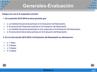 Generales-Evaluación
Módulo X 242
1. En el periodo 2015-2018 se tiene previsto que:
 a. La totalidad del personal participe en la Evaluación del Desempeño.
 b. El personal de Preescolar participe en la Evaluación del Desempeño.
 c. La totalidad del personal participe en dos ocasiones en la Evaluación del Desempeño.
 d. El personal de Secundaria participe en la Evaluación del Desempeño.
2. En el ciclo escolar 2015-2016, la Evaluación del Desempeño se efectuará en:
 a. 1 etapa
 b. 2 etapas
 c. 3 etapas
 d. 4 etapas
Indique con una X la respuesta correcta :
 