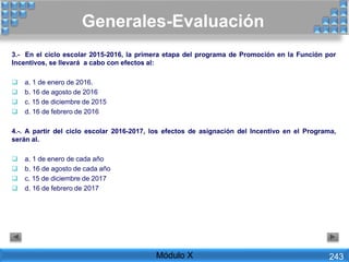 Generales-Evaluación
Módulo X 243
3.- En el ciclo escolar 2015-2016, la primera etapa del programa de Promoción en la Función por
Incentivos, se llevará a cabo con efectos al:
 a. 1 de enero de 2016.
 b. 16 de agosto de 2016
 c. 15 de diciembre de 2015
 d. 16 de febrero de 2016
4.-. A partir del ciclo escolar 2016-2017, los efectos de asignación del Incentivo en el Programa,
serán al.
 a. 1 de enero de cada año
 b. 16 de agosto de cada año
 c. 15 de diciembre de 2017
 d. 16 de febrero de 2017
 