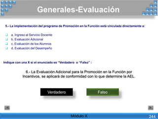 6.- La Evaluación Adicional para la Promoción en la Función por
Incentivos, se aplicará de conformidad con lo que determine la AEL.
Verdadero Falso
Generales-Evaluación
Módulo X 244
5.- La implementación del programa de Promoción en la Función está vinculada directamente a:
 a. Ingreso al Servicio Docente
 b. Evaluación Adicional
 c. Evaluación de los Alumnos
 d. Evaluación del Desempeño
Indique con una X si el enunciado es “Verdadero o “Falso” :
 
