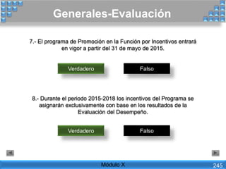 7.- El programa de Promoción en la Función por Incentivos entrará
en vigor a partir del 31 de mayo de 2015.
Verdadero Falso
8.- Durante el periodo 2015-2018 los incentivos del Programa se
asignarán exclusivamente con base en los resultados de la
Evaluación del Desempeño.
Verdadero Falso
Generales-Evaluación
Módulo X 245
 
