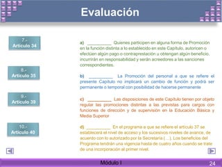 Evaluación
7. Artículo 34 a) __________ Quienes participen en alguna forma de Promoción
en la función distinta a lo establecido en este Capítulo, autoricen o
efectúen algún pago o contraprestación u obtengan algún beneficio,
incurrirán en responsabilidad y serán acreedores a las sanciones
correspondientes.
8. Artículo 35 b) __________ La Promoción del personal a que se refiere el
presente Capítulo no implicará un cambio de función y podrá ser
permanente o temporal con posibilidad de hacerse permanente
9. Artículo 39 c) __________ Las disposiciones de este Capítulo tienen por objeto
regular las promociones distintas a las previstas para cargos con
funciones de dirección y de supervisión en la Educación Básica y
Media Superior
10. Artículo 40 d) __________ En el programa a que se refiere el artículo 37 se
establecerá el nivel de acceso y los sucesivos niveles de avance, de
acuerdo con lo autorizado por la Secretaría (…). Los beneficios del
Programa tendrán una vigencia hasta de cuatro años cuando se trate
de una incorporación al primer nivel.
Módulo I
7.-
Artículo 34
8.-
Artículo 35
9.-
Artículo 39
10.-
Artículo 40
24
 