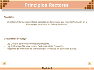 Principios Rectores
Propósito:
Identificar de forma resumida los aspectos fundamentales que rigen la Promoción en la
Función por Incentivos en Educación Básica.
Documentos de Apoyo:
- Ley General del Servicio Profesional Docente.
- Ley del Instituto Nacional para la Evaluación de la Educación.
- Programa de Promoción en la Función por Incentivos en Educación Básica.
Módulo II 29
 