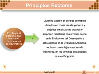 Quienes laboren en centros de trabajo
ubicados en zonas de alta pobreza y
alejados de las zonas urbanas y
alcancen resultados con nivel de bueno
en la Evaluación del Desempeño y
satisfactorios en la Evaluación Adicional,
recibirán porcentajes mayores de
incentivos, en los términos establecidos
en este Programa.
7
Principios Rectores
Privilegia al
personal que
labora en
condiciones
desfavorables
Módulo II 36
 