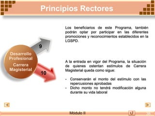 A la entrada en vigor del Programa, la situación
de quienes ostentan estímulos de Carrera
Magisterial queda como sigue:
- Conservarán el monto del estímulo con las
repercusiones aprobadas
- Dicho monto no tendrá modificación alguna
durante su vida laboral
9
10
Los beneficiarios de este Programa, también
podrán optar por participar en las diferentes
promociones y reconocimientos establecidos en la
LGSPD.
Principios Rectores
Desarrollo
Profesional
Carrera
Magisterial
Módulo II 38
 